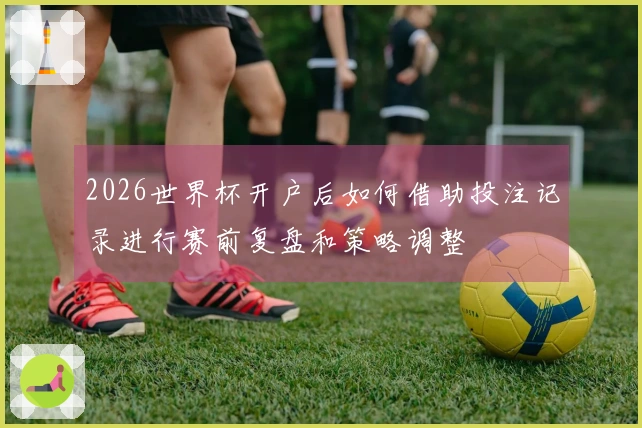 2026世界杯开户后如何借助投注记录进行赛前复盘和策略调整